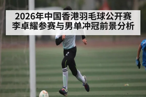 2026年中国香港羽毛球公开赛李卓耀参赛与男单冲冠前景分析（kaiyun）