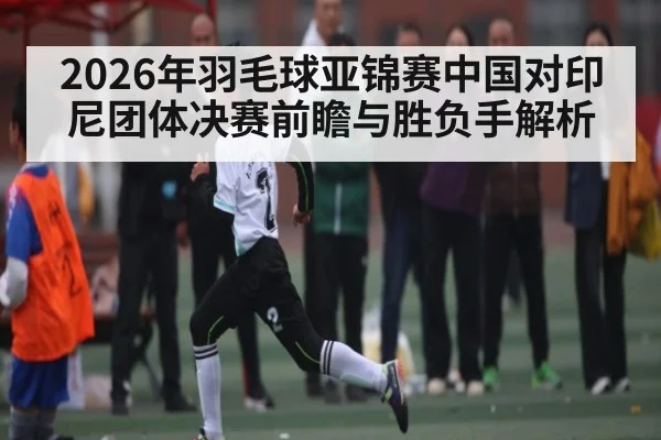 2026年羽毛球亚锦赛中国对印尼团体决赛前瞻与胜负手解析