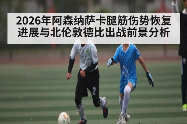 2026年阿森纳萨卡腿筋伤势恢复进展与北伦敦德比出战前景分析